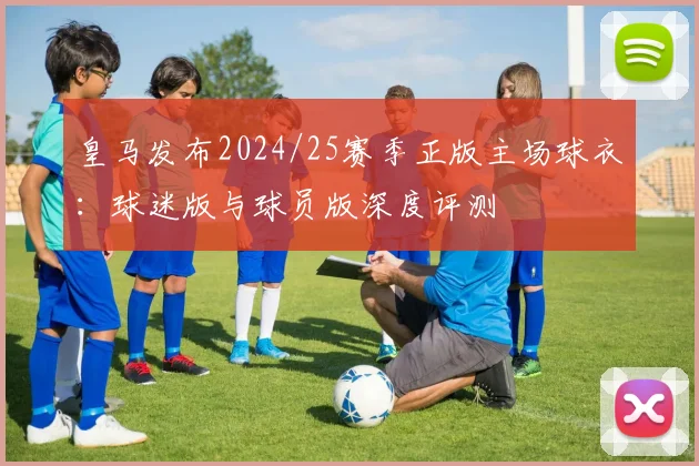 皇马发布2024/25赛季正版主场球衣：球迷版与球员版深度评测