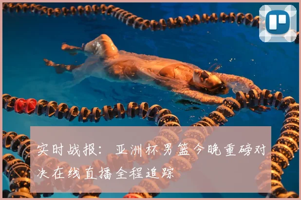 实时战报：亚洲杯男篮今晚重磅对决在线直播全程追踪