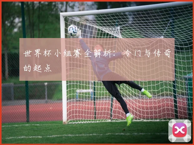 世界杯小组赛全解析:冷门与传奇的起点