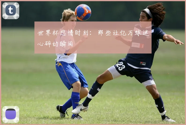 世界杯悲情时刻:那些让亿万球迷心碎的瞬间
