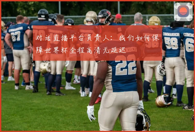 对话直播平台负责人：我们如何保障世界杯全程高清无延迟