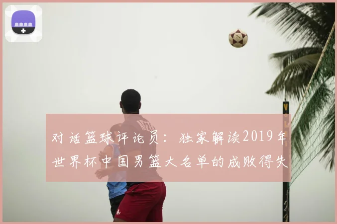 对话篮球评论员：独家解读2019年世界杯中国男篮大名单的成败得失