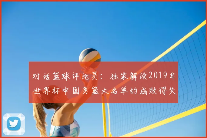 对话篮球评论员：独家解读2019年世界杯中国男篮大名单的成败得失