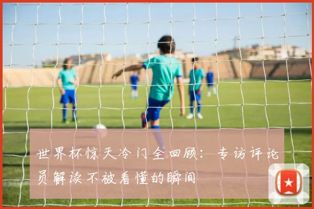 世界杯惊天冷门全回顾:专访评论员解读不被看懂的瞬间