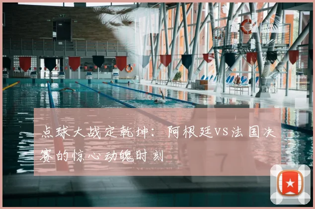 点球大战定乾坤：阿根廷vs法国决赛的惊心动魄时刻
