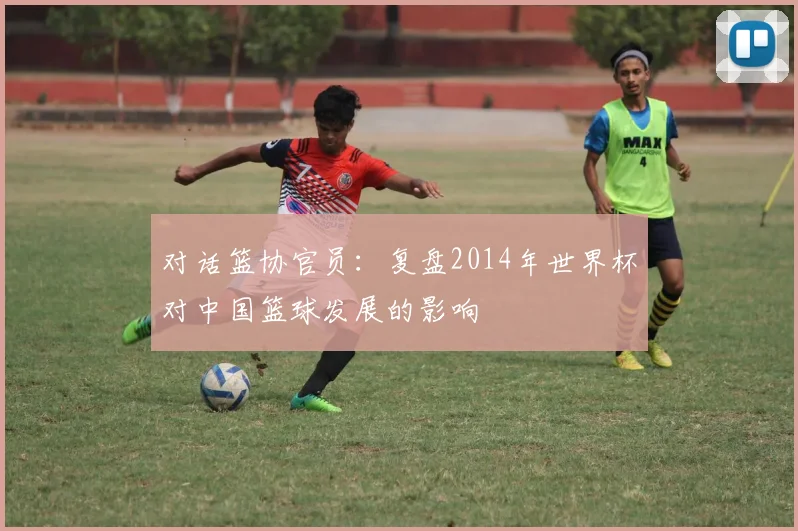 对话篮协官员：复盘2014年世界杯对中国篮球发展的影响
