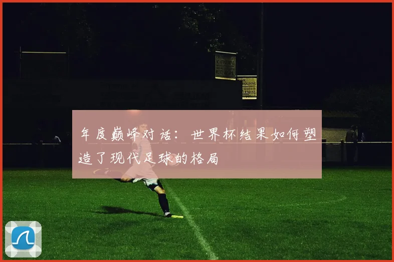 年度巅峰对话:世界杯结果如何塑造了现代足球的格局