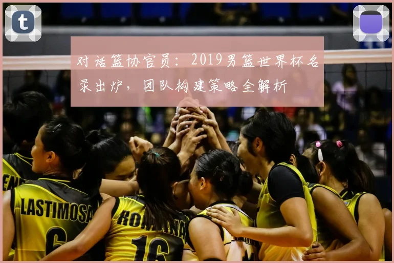 对话篮协官员：2019男篮世界杯名录出炉，团队构建策略全解析