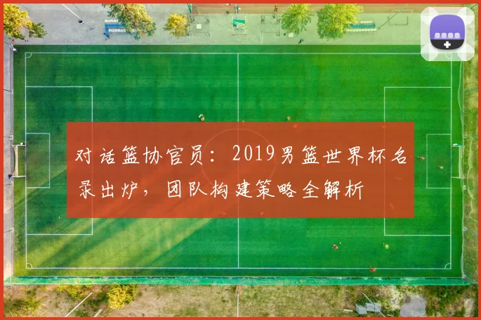 对话篮协官员：2019男篮世界杯名录出炉，团队构建策略全解析