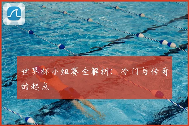 世界杯小组赛全解析:冷门与传奇的起点