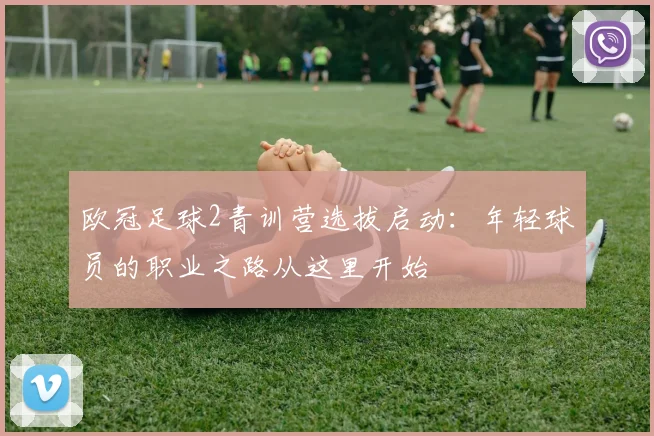 欧冠足球2青训营选拔启动：年轻球员的职业之路从这里开始