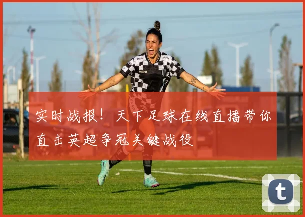 实时战报！天下足球在线直播带你直击英超争冠关键战役