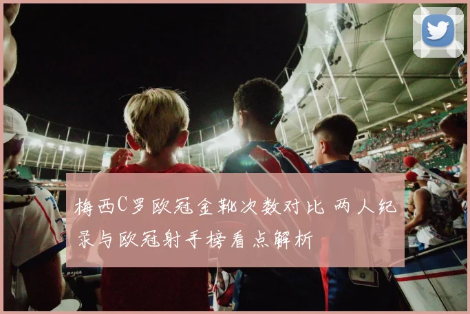 梅西C罗欧冠金靴次数对比 两人纪录与欧冠射手榜看点解析