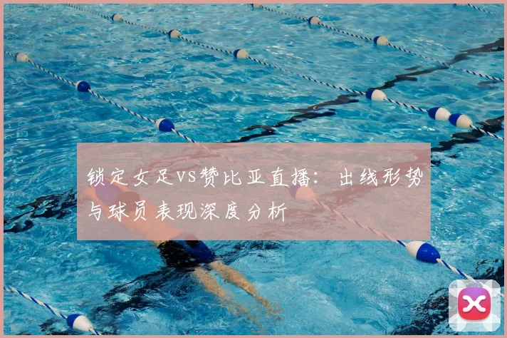 锁定女足vs赞比亚直播：出线形势与球员表现深度分析