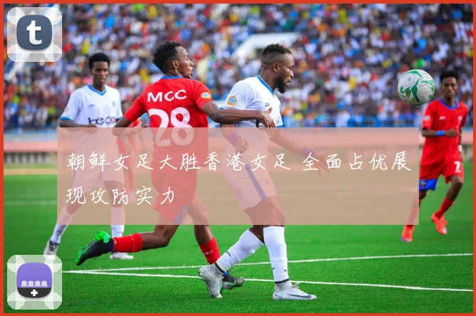 朝鲜女足大胜香港女足 全面占优展现攻防实力