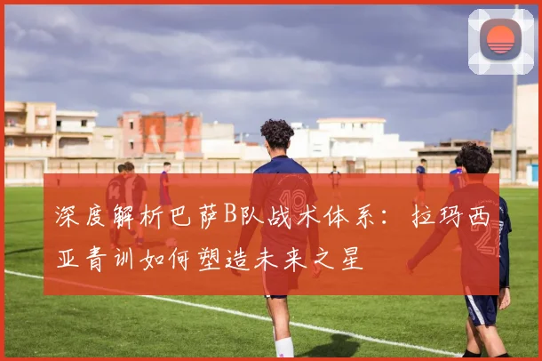 深度解析巴萨B队战术体系：拉玛西亚青训如何塑造未来之星